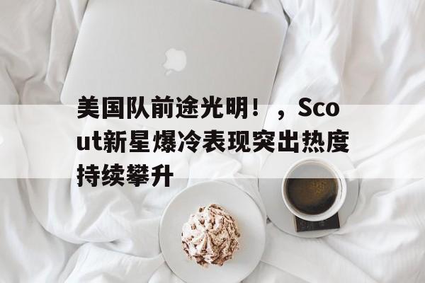 美国队前途光明！，Scout新星爆冷表现突出热度持续攀升的简单介绍