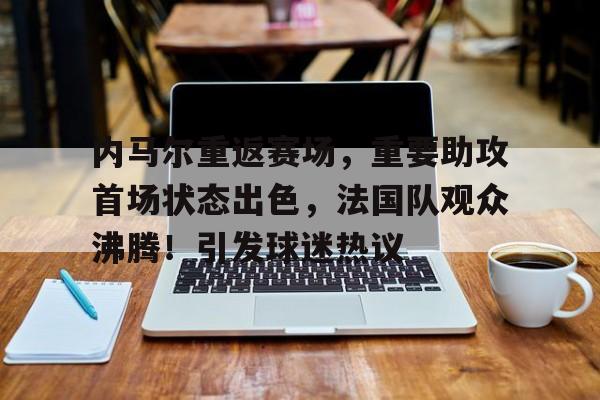 内马尔重返赛场，重要助攻首场状态出色，法国队观众沸腾！引发球迷热议的简单介绍-爱游戏官方入口