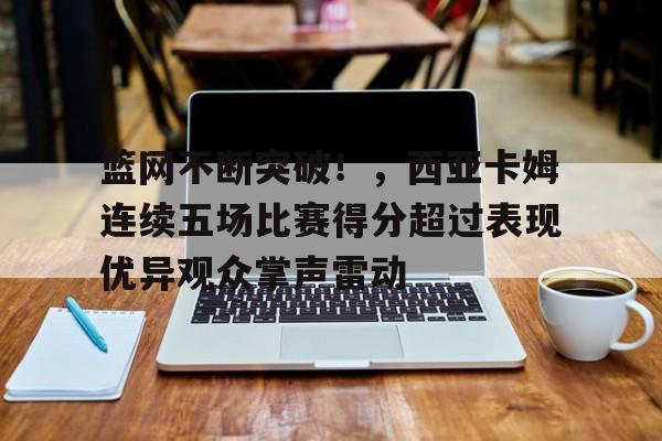 关于篮网不断突破！，西亚卡姆连续五场比赛得分超过表现优异观众掌声雷动的信息-爱游戏官方主页