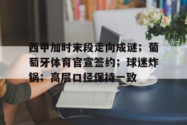 西甲加时末段走向成谜;葡萄牙体育官宣签约;球迷炸锅;高层口径保持一致 西甲加时末段走向成谜;葡萄牙体育官宣签约;球迷炸锅;高层口径保持一致